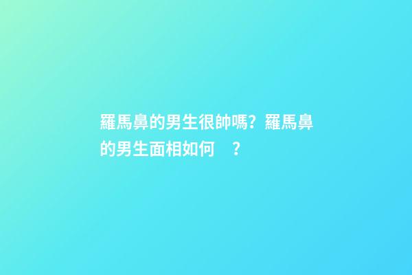 羅馬鼻的男生很帥嗎？羅馬鼻的男生面相如何？
